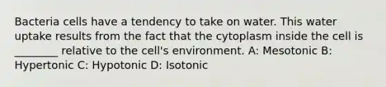 Bacteria cells have a tendency to take on water. This water uptake results from the fact that the cytoplasm inside the cell is ________ relative to the cell's environment. A: Mesotonic B: Hypertonic C: Hypotonic D: Isotonic