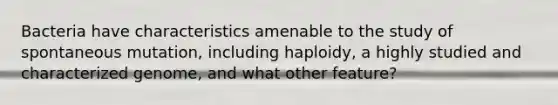 Bacteria have characteristics amenable to the study of spontaneous mutation, including haploidy, a highly studied and characterized genome, and what other feature?