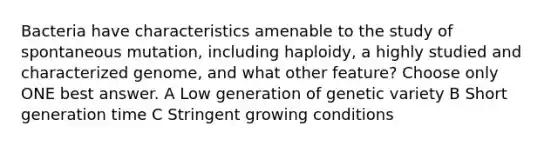 Bacteria have characteristics amenable to the study of spontaneous mutation, including haploidy, a highly studied and characterized genome, and what other feature? Choose only ONE best answer. A Low generation of genetic variety B Short generation time C Stringent growing conditions