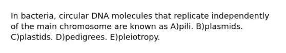 In bacteria, circular DNA molecules that replicate independently of the main chromosome are known as A)pili. B)plasmids. C)plastids. D)pedigrees. E)pleiotropy.