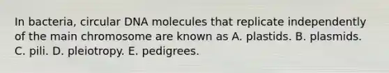 In bacteria, circular DNA molecules that replicate independently of the main chromosome are known as A. plastids. B. plasmids. C. pili. D. pleiotropy. E. pedigrees.