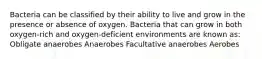 Bacteria can be classified by their ability to live and grow in the presence or absence of oxygen. Bacteria that can grow in both oxygen-rich and oxygen-deficient environments are known as: Obligate anaerobes Anaerobes Facultative anaerobes Aerobes