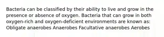 Bacteria can be classified by their ability to live and grow in the presence or absence of oxygen. Bacteria that can grow in both oxygen-rich and oxygen-deficient environments are known as: Obligate anaerobes Anaerobes Facultative anaerobes Aerobes