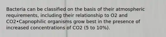 Bacteria can be classified on the basis of their atmospheric requirements, including their relationship to O2 and CO2•Capnophilic organisms grow best in the presence of increased concentrations of CO2 (5 to 10%).