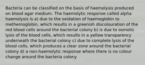 Bacteria can be classified on the basis of haemolysis produced on blood agar medium. The haemolytic response called alpha haemolysis is a) due to the oxidation of haemoglobin to methemoglobin, which results in a greenish discolouration of the red blood cells around the bacterial colony b) is due to osmotic lysis of the blood cells, which results in a yellow transparency underneath the bacterial colony c) due to complete lysis of the blood cells, which produces a clear zone around the bacterial colony d) a non-haemolytic response where there is no colour change around the bacteria colony