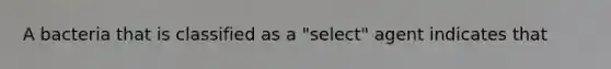 A bacteria that is classified as a "select" agent indicates that