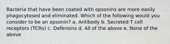 Bacteria that have been coated with opsonins are more easily phagocytosed and eliminated. Which of the following would you consider to be an opsonin? a. Antibody b. Secreted T cell receptors (TCRs) c. Defensins d. All of the above e. None of the above