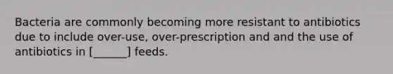 Bacteria are commonly becoming more resistant to antibiotics due to include over-use, over-prescription and and the use of antibiotics in [______] feeds.