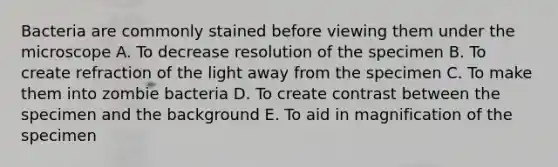 Bacteria are commonly stained before viewing them under the microscope A. To decrease resolution of the specimen B. To create refraction of the light away from the specimen C. To make them into zombie bacteria D. To create contrast between the specimen and the background E. To aid in magnification of the specimen