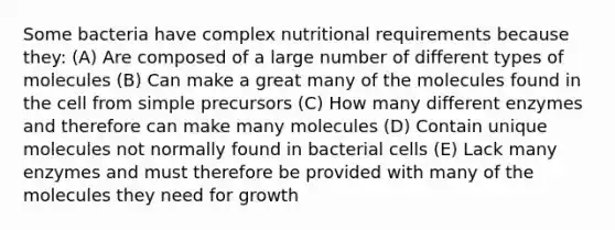 Some bacteria have complex nutritional requirements because they: (A) Are composed of a large number of different types of molecules (B) Can make a great many of the molecules found in the cell from simple precursors (C) How many different enzymes and therefore can make many molecules (D) Contain unique molecules not normally found in bacterial cells (E) Lack many enzymes and must therefore be provided with many of the molecules they need for growth