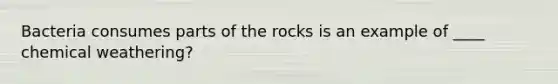 Bacteria consumes parts of the rocks is an example of ____ chemical weathering?