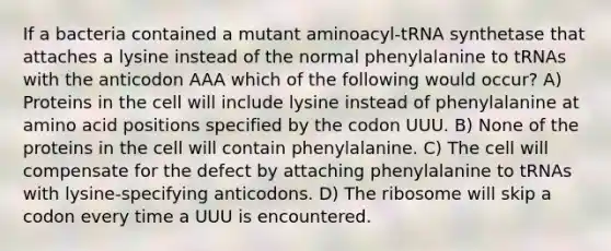 If a bacteria contained a mutant aminoacyl-tRNA synthetase that attaches a lysine instead of the normal phenylalanine to tRNAs with the anticodon AAA which of the following would occur? A) Proteins in the cell will include lysine instead of phenylalanine at amino acid positions specified by the codon UUU. B) None of the proteins in the cell will contain phenylalanine. C) The cell will compensate for the defect by attaching phenylalanine to tRNAs with lysine-specifying anticodons. D) The ribosome will skip a codon every time a UUU is encountered.