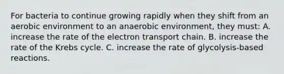 For bacteria to continue growing rapidly when they shift from an aerobic environment to an anaerobic environment, they must: A. increase the rate of the electron transport chain. B. increase the rate of the Krebs cycle. C. increase the rate of glycolysis-based reactions.