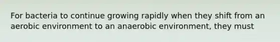 For bacteria to continue growing rapidly when they shift from an aerobic environment to an anaerobic environment, they must