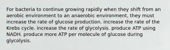 For bacteria to continue growing rapidly when they shift from an aerobic environment to an anaerobic environment, they must increase the rate of glucose production. increase the rate of the Krebs cycle. increase the rate of glycolysis. produce ATP using NADH. produce more ATP per molecule of glucose during glycolysis.