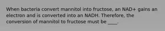 When bacteria convert mannitol into fructose, an NAD+ gains an electron and is converted into an NADH. Therefore, the conversion of mannitol to fructose must be ____.