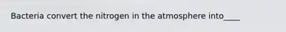 Bacteria convert the nitrogen in the atmosphere into____