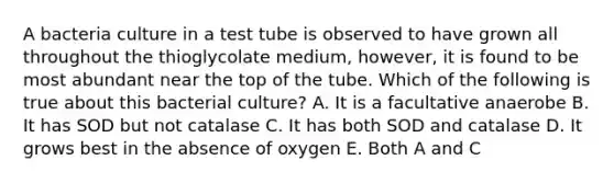 A bacteria culture in a test tube is observed to have grown all throughout the thioglycolate medium, however, it is found to be most abundant near the top of the tube. Which of the following is true about this bacterial culture? A. It is a facultative anaerobe B. It has SOD but not catalase C. It has both SOD and catalase D. It grows best in the absence of oxygen E. Both A and C