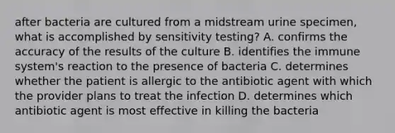 after bacteria are cultured from a midstream urine specimen, what is accomplished by sensitivity testing? A. confirms the accuracy of the results of the culture B. identifies the immune system's reaction to the presence of bacteria C. determines whether the patient is allergic to the antibiotic agent with which the provider plans to treat the infection D. determines which antibiotic agent is most effective in killing the bacteria