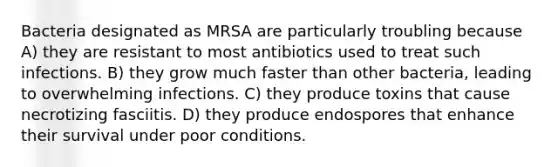 Bacteria designated as MRSA are particularly troubling because A) they are resistant to most antibiotics used to treat such infections. B) they grow much faster than other bacteria, leading to overwhelming infections. C) they produce toxins that cause necrotizing fasciitis. D) they produce endospores that enhance their survival under poor conditions.