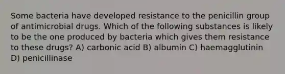 Some bacteria have developed resistance to the penicillin group of antimicrobial drugs. Which of the following substances is likely to be the one produced by bacteria which gives them resistance to these drugs? A) carbonic acid B) albumin C) haemagglutinin D) penicillinase