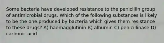 Some bacteria have developed resistance to the penicillin group of antimicrobial drugs. Which of the following substances is likely to be the one produced by bacteria which gives them resistance to these drugs? A) haemagglutinin B) albumin C) penicillinase D) carbonic acid