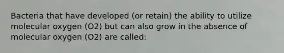 Bacteria that have developed (or retain) the ability to utilize molecular oxygen (O2) but can also grow in the absence of molecular oxygen (O2) are called: