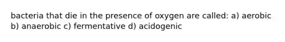 bacteria that die in the presence of oxygen are called: a) aerobic b) anaerobic c) fermentative d) acidogenic