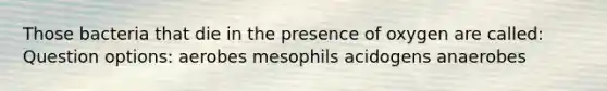 Those bacteria that die in the presence of oxygen are called: Question options: aerobes mesophils acidogens anaerobes