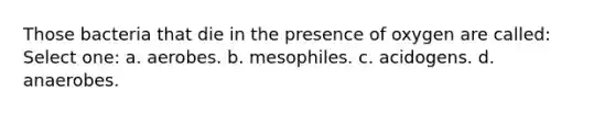 Those bacteria that die in the presence of oxygen are called: Select one: a. aerobes. b. mesophiles. c. acidogens. d. anaerobes.