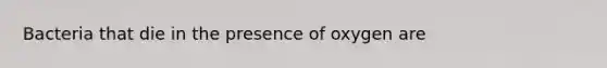 Bacteria that die in the presence of oxygen are