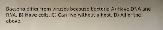 Bacteria differ from viruses because bacteria A) Have DNA and RNA. B) Have cells. C) Can live without a host. D) All of the above.