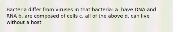 Bacteria differ from viruses in that bacteria: a. have DNA and RNA b. are composed of cells c. all of the above d. can live without a host