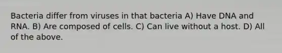 Bacteria differ from viruses in that bacteria A) Have DNA and RNA. B) Are composed of cells. C) Can live without a host. D) All of the above.