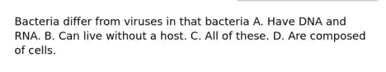 Bacteria differ from viruses in that bacteria A. Have DNA and RNA. B. Can live without a host. C. All of these. D. Are composed of cells.