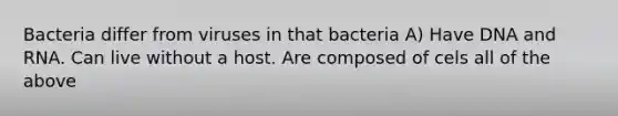 Bacteria differ from viruses in that bacteria A) Have DNA and RNA. Can live without a host. Are composed of cels all of the above