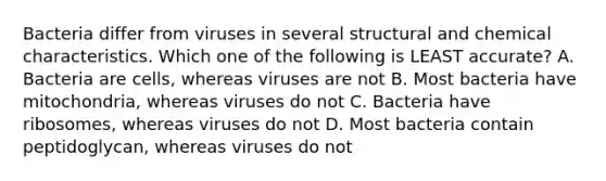 Bacteria differ from viruses in several structural and chemical characteristics. Which one of the following is LEAST accurate? A. Bacteria are cells, whereas viruses are not B. Most bacteria have mitochondria, whereas viruses do not C. Bacteria have ribosomes, whereas viruses do not D. Most bacteria contain peptidoglycan, whereas viruses do not