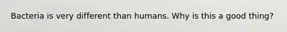 Bacteria is very different than humans. Why is this a good thing?