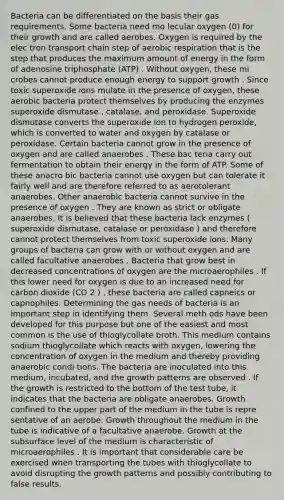 Bacteria can be differentiated on the basis their gas requirements. Some bacteria need mo lecular oxygen (0) for their growth and are called aerobes. Oxygen is required by the elec tron transport chain step of aerobic respiration that is the step that produces the maximum amount of energy in the form of adenosine triphosphate (ATP) . Without oxygen, these mi crobes cannot produce enough energy to support growth . Since toxic superoxide ions mulate in the presence of oxygen, these aerobic bacteria protect themselves by producing the enzymes superoxide dismutase , catalase, and peroxidase. Superoxide dismutase converts the superoxide ion to hydrogen peroxide, which is converted to water and oxygen by catalase or peroxidase. Certain bacteria cannot grow in the presence of oxygen and are called anaerobes . These bac teria carry out fermentation to obtain their energy in the form of ATP. Some of these anacro bic bacteria cannot use oxygen but can tolerate it fairly well and are therefore referred to as aerotolerant anaerobes. Other anaerobic bacteria cannot survive in the presence of oxygen . They are known as strict or obligate anaerobes. It is believed that these bacteria lack enzymes ( superoxide dismutase, catalase or peroxidase ) and therefore cannot protect themselves from toxic superoxide ions. Many groups of bacteria can grow with or without oxygen and are called facultative anaerobes . Bacteria that grow best in decreased concentrations of oxygen are the microaerophiles . If this lower need for oxygen is due to an increased need for carbon dioxide (CO 2 ) , these bacteria are called capneics or capnophiles. Determining the gas needs of bacteria is an important step in identifying them. Several meth ods have been developed for this purpose but one of the easiest and most common is the use of thioglycollate broth. This medium contains sodium thioglycollate which reacts with oxygen, lowering the concentration of oxygen in the medium and thereby providing anaerobic condi tions. The bacteria are inoculated into this medium, incubated, and the growth patterns are observed . If the growth is restricted to the bottom of the test tube, it indicates that the bacteria are obligate anaerobes. Growth confined to the upper part of the medium in the tube is repre sentative of an aerobe. Growth throughout the medium in the tube is indicative of a facultative anaerobe. Growth at the subsurface level of the medium is characteristic of microaerophiles . It is important that considerable care be exercised when transporting the tubes with thioglycollate to avoid disrupting the growth patterns and possibly contributing to false results.