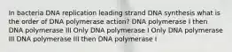 In bacteria DNA replication leading strand DNA synthesis what is the order of DNA polymerase action? DNA polymerase I then DNA polymerase III Only DNA polymerase I Only DNA polymerase III DNA polymerase III then DNA polymerase I