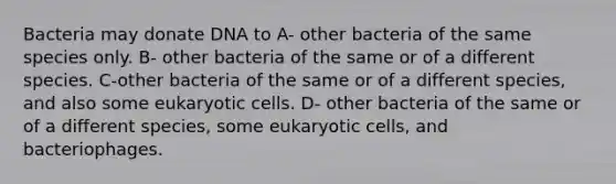 Bacteria may donate DNA to A- other bacteria of the same species only. B- other bacteria of the same or of a different species. C-other bacteria of the same or of a different species, and also some eukaryotic cells. D- other bacteria of the same or of a different species, some eukaryotic cells, and bacteriophages.