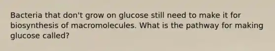 Bacteria that don't grow on glucose still need to make it for biosynthesis of macromolecules. What is the pathway for making glucose called?