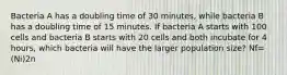 Bacteria A has a doubling time of 30 minutes, while bacteria B has a doubling time of 15 minutes. If bacteria A starts with 100 cells and bacteria B starts with 20 cells and both incubate for 4 hours, which bacteria will have the larger population size? Nf=(Ni)2n