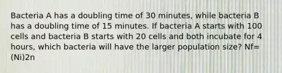 Bacteria A has a doubling time of 30 minutes, while bacteria B has a doubling time of 15 minutes. If bacteria A starts with 100 cells and bacteria B starts with 20 cells and both incubate for 4 hours, which bacteria will have the larger population size? Nf=(Ni)2n