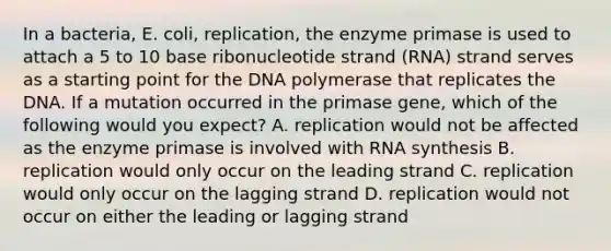 In a bacteria, E. coli, replication, the enzyme primase is used to attach a 5 to 10 base ribonucleotide strand (RNA) strand serves as a starting point for the DNA polymerase that replicates the DNA. If a mutation occurred in the primase gene, which of the following would you expect? A. replication would not be affected as the enzyme primase is involved with RNA synthesis B. replication would only occur on the leading strand C. replication would only occur on the lagging strand D. replication would not occur on either the leading or lagging strand