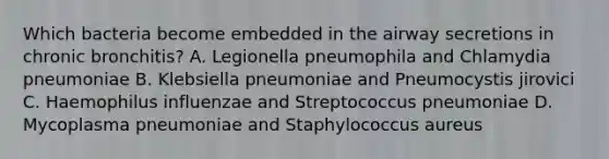 Which bacteria become embedded in the airway secretions in chronic bronchitis? A. Legionella pneumophila and Chlamydia pneumoniae B. Klebsiella pneumoniae and Pneumocystis jirovici C. Haemophilus influenzae and Streptococcus pneumoniae D. Mycoplasma pneumoniae and Staphylococcus aureus