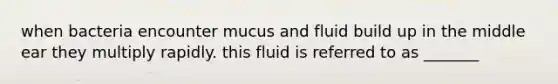 when bacteria encounter mucus and fluid build up in the middle ear they multiply rapidly. this fluid is referred to as _______