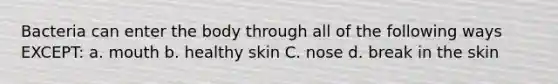 Bacteria can enter the body through all of the following ways EXCEPT: a. mouth b. healthy skin C. nose d. break in the skin