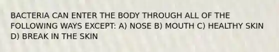 BACTERIA CAN ENTER THE BODY THROUGH ALL OF THE FOLLOWING WAYS EXCEPT: A) NOSE B) MOUTH C) HEALTHY SKIN D) BREAK IN THE SKIN