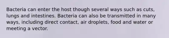 Bacteria can enter the host though several ways such as cuts, lungs and intestines. Bacteria can also be transmitted in many ways, including direct contact, air droplets, food and water or meeting a vector.